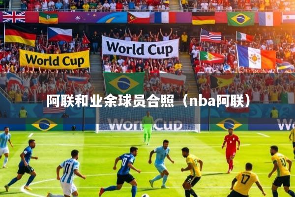 阿联和业余球员合照（nba阿联）