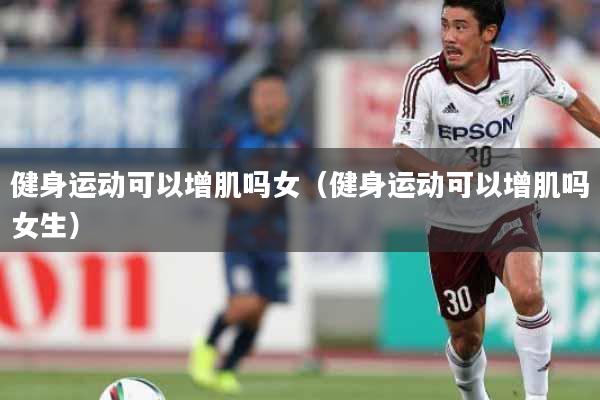 健身运动可以增肌吗女（健身运动可以增肌吗女生）