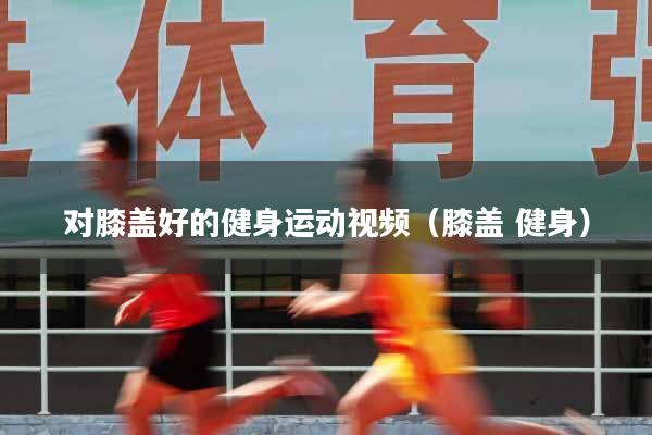 对膝盖好的健身运动视频（膝盖 健身）