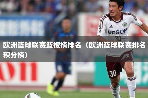 欧洲篮球联赛篮板榜排名（欧洲篮球联赛排名积分榜）