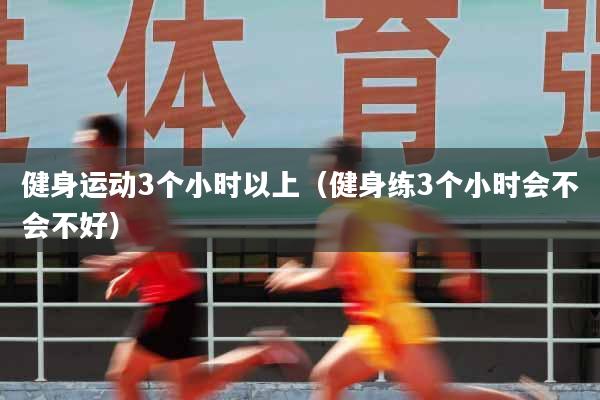 健身运动3个小时以上（健身练3个小时会不会不好）